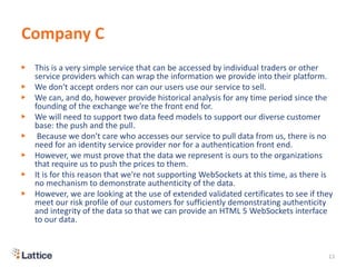 Company C
▶ This is a very simple service that can be accessed by individual traders or other
service providers which can wrap the information we provide into their platform.
▶ We don't accept orders nor can our users use our service to sell.
▶ We can, and do, however provide historical analysis for any time period since the
founding of the exchange we're the front end for.
▶ We will need to support two data feed models to support our diverse customer
base: the push and the pull.
▶ Because we don't care who accesses our service to pull data from us, there is no
need for an identity service provider nor for a authentication front end.
▶ However, we must prove that the data we represent is ours to the organizations
that require us to push the prices to them.
▶ It is for this reason that we're not supporting WebSockets at this time, as there is
no mechanism to demonstrate authenticity of the data.
▶ However, we are looking at the use of extended validated certificates to see if they
meet our risk profile of our customers for sufficiently demonstrating authenticity
and integrity of the data so that we can provide an HTML 5 WebSockets interface
to our data.
13
 
