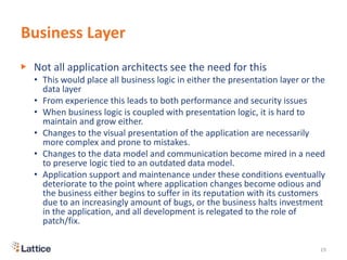 Business Layer
▶ Not all application architects see the need for this
• This would place all business logic in either the presentation layer or the
data layer
• From experience this leads to both performance and security issues
• When business logic is coupled with presentation logic, it is hard to
maintain and grow either.
• Changes to the visual presentation of the application are necessarily
more complex and prone to mistakes.
• Changes to the data model and communication become mired in a need
to preserve logic tied to an outdated data model.
• Application support and maintenance under these conditions eventually
deteriorate to the point where application changes become odious and
the business either begins to suffer in its reputation with its customers
due to an increasingly amount of bugs, or the business halts investment
in the application, and all development is relegated to the role of
patch/fix.
19
 