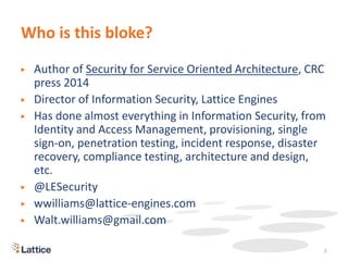 Who is this bloke?
▶ Author of Security for Service Oriented Architecture, CRC
press 2014
▶ Director of Information Security, Lattice Engines
▶ Has done almost everything in Information Security, from
Identity and Access Management, provisioning, single
sign-on, penetration testing, incident response, disaster
recovery, compliance testing, architecture and design,
etc.
▶ @LESecurity
▶ wwilliams@lattice-engines.com
▶ Walt.williams@gmail.com
2
 
