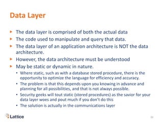Data Layer
▶ The data layer is comprised of both the actual data
▶ The code used to manipulate and query that data.
▶ The data layer of an application architecture is NOT the data
architecture.
▶ However, the data architecture must be understood
▶ May be static or dynamic in nature.
• Where static, such as with a database stored procedure, there is the
opportunity to optimize the language for efficiency and accuracy.
• The problem is that this depends upon you knowing in advance and
planning for all possibilities, and that is not always possible.
• Security geeks will tout static (stored procedures) as the savior for your
data layer woes and pout much if you don’t do this
• The solution is actually in the communications layer
20
 