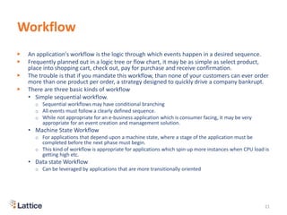 Workflow
▶ An application's workflow is the logic through which events happen in a desired sequence.
▶ Frequently planned out in a logic tree or flow chart, it may be as simple as select product,
place into shopping cart, check out, pay for purchase and receive confirmation.
▶ The trouble is that if you mandate this workflow, than none of your customers can ever order
more than one product per order, a strategy designed to quickly drive a company bankrupt.
▶ There are three basic kinds of workflow
• Simple sequential workflow.
o Sequential workflows may have conditional branching
o All events must follow a clearly defined sequence.
o While not appropriate for an e-business application which is consumer facing, it may be very
appropriate for an event creation and management solution.
• Machine State Workflow
o For applications that depend upon a machine state, where a stage of the application must be
completed before the next phase must begin.
o This kind of workflow is appropriate for applications which spin up more instances when CPU load is
getting high etc.
• Data state Workflow
o Can be leveraged by applications that are more transitionally oriented
21
 