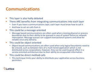 Communications
▶ This layer is also hotly debated
▶ There ARE benefits from integrating communications into each layer
• Even if you have a communications layer, each layer must know how to call it
• And how to act on calls from it
▶ This could be a message oriented
• Message based communications are often used when crossing physical or process
boundaries due to their ability to be queued in case of system failure or network
interruption. Message queues can support transactional systems and allow for
reliable once only delivery.
▶ This could be object oriented
• Object based communications are often used when only logical boundaries need to
be crossed, such as between tiers of a multi tiered application which is not
distributed across corporations, however, they can be used to great effect in a
service oriented architecture due to their ability to encapsulate information.
▶ This could be direct method calls
• This technique limits your ability to distribute your application across business
perimiters
22
 