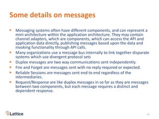 Some details on messages
▶ Messaging systems often have different components, and can represent a
mini-architecture within the application architecture. They may contain
channel adapters, which are components, which can access the API and
application data directly, publishing messages based upon the data and
invoking functionality through API calls.
▶ Many organizations use a message bus internally to link together disparate
systems which use divergent protocol sets
▶ Duplex messages are two way communications sent independently.
▶ Fire and Forget are messages sent with no reply required or expected.
▶ Reliable Sessions are messages sent end to end regardless of the
intermediaries.
▶ Request/Response are like duplex messages in so far as they are messages
between two components, but each message requires a distinct and
dependent response.
23
 