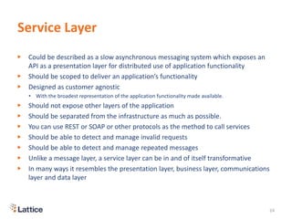 Service Layer
▶ Could be described as a slow asynchronous messaging system which exposes an
API as a presentation layer for distributed use of application functionality
▶ Should be scoped to deliver an application’s functionality
▶ Designed as customer agnostic
• With the broadest representation of the application functionality made available.
▶ Should not expose other layers of the application
▶ Should be separated from the infrastructure as much as possible.
▶ You can use REST or SOAP or other protocols as the method to call services
▶ Should be able to detect and manage invalid requests
▶ Should be able to detect and manage repeated messages
▶ Unlike a message layer, a service layer can be in and of itself transformative
▶ In many ways it resembles the presentation layer, business layer, communications
layer and data layer
24
 
