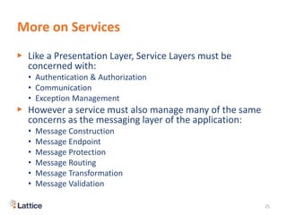 More on Services
▶ Like a Presentation Layer, Service Layers must be
concerned with:
• Authentication & Authorization
• Communication
• Exception Management
▶ However a service must also manage many of the same
concerns as the messaging layer of the application:
• Message Construction
• Message Endpoint
• Message Protection
• Message Routing
• Message Transformation
• Message Validation
25
 