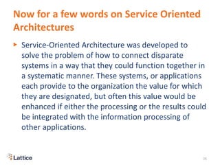 Now for a few words on Service Oriented
Architectures
▶ Service-Oriented Architecture was developed to
solve the problem of how to connect disparate
systems in a way that they could function together in
a systematic manner. These systems, or applications
each provide to the organization the value for which
they are designated, but often this value would be
enhanced if either the processing or the results could
be integrated with the information processing of
other applications.
26
 
