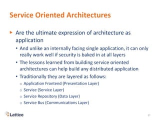 Service Oriented Architectures
▶ Are the ultimate expression of architecture as
application
• And unlike an internally facing single application, it can only
really work well if security is baked in at all layers
• The lessons learned from building service oriented
architectures can help build any distributed application
• Traditionally they are layered as follows:
o Application Frontend (Presentation Layer)
o Service (Service Layer)
o Service Repository (Data Layer)
o Service Bus (Communications Layer)
27
 