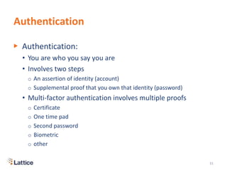 Authentication
▶ Authentication:
• You are who you say you are
• Involves two steps
o An assertion of identity (account)
o Supplemental proof that you own that identity (password)
• Multi-factor authentication involves multiple proofs
o Certificate
o One time pad
o Second password
o Biometric
o other
31
 
