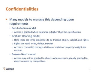 Confidentialities
▶ Many models to manage this depending upon
requirements
• Bell-LaPadula model
o Access is granted when clearance is higher than the classification
• Graham Denning model
o Here there are three properties to be tracked: object, subject, and rights.
o Rights are read, write, delete, transfer
o Access is controlled through a lattice or matrix of property to right per
account
• Brewer-Nash model
o Access may not be granted to objects when access is already granted to
objects owned by competitors.
33
 