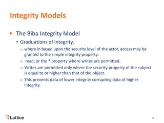 Integrity Models
▶ The Biba Integrity Model
• Graduations of integrity,
o where in based upon the security level of the actor, access may be
granted to the simple integrity property:
o read, or the * property where writes are permitted.
o Writes are permitted only where the security property of the subject
is equal to or higher than that of the object.
o This prevents data of lower integrity corrupting data of higher
integrity.
34
 
