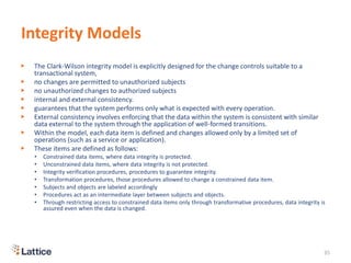 Integrity Models
▶ The Clark-Wilson integrity model is explicitly designed for the change controls suitable to a
transactional system,
▶ no changes are permitted to unauthorized subjects
▶ no unauthorized changes to authorized subjects
▶ internal and external consistency.
▶ guarantees that the system performs only what is expected with every operation.
▶ External consistency involves enforcing that the data within the system is consistent with similar
data external to the system through the application of well-formed transitions.
▶ Within the model, each data item is defined and changes allowed only by a limited set of
operations (such as a service or application).
▶ These items are defined as follows:
• Constrained data items, where data integrity is protected.
• Unconstrained data items, where data integrity is not protected.
• Integrity verification procedures, procedures to guarantee integrity.
• Transformation procedures, those procedures allowed to change a constrained data item.
• Subjects and objects are labeled accordingly
• Procedures act as an intermediate layer between subjects and objects.
• Through restricting access to constrained data items only through transformative procedures, data integrity is
assured even when the data is changed.
35
 
