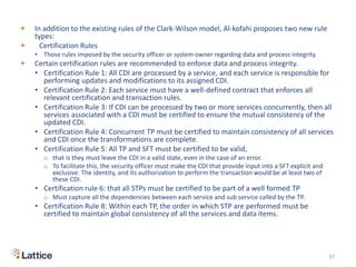 ▶ In addition to the existing rules of the Clark-Wilson model, Al-kofahi proposes two new rule
types:
▶ Certification Rules
• Those rules imposed by the security officer or system owner regarding data and process integrity.
▶ Certain certification rules are recommended to enforce data and process integrity.
• Certification Rule 1: All CDI are processed by a service, and each service is responsible for
performing updates and modifications to its assigned CDI.
• Certification Rule 2: Each service must have a well-defined contract that enforces all
relevant certification and transaction rules.
• Certification Rule 3: If CDI can be processed by two or more services concurrently, then all
services associated with a CDI must be certified to ensure the mutual consistency of the
updated CDI.
• Certification Rule 4: Concurrent TP must be certified to maintain consistency of all services
and CDI once the transformations are complete.
• Certification Rule 5: All TP and SFT must be certified to be valid,
o that is they must leave the CDI in a valid state, even in the case of an error.
o To facilitate this, the security officer must make the CDI that provide input into a SFT explicit and
exclusive. The identity, and its authorization to perform the transaction would be at least two of
these CDI.
• Certification rule 6: that all STPs must be certified to be part of a well formed TP
o Must capture all the dependencies between each service and sub service called by the TP.
• Certification Rule 8: Within each TP, the order in which STP are performed must be
certified to maintain global consistency of all the services and data items.
37
 