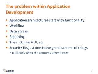 The problem within Application
Development
▶ Application architectures start with functionality
▶ Workflow
▶ Data access
▶ Reporting
▶ The slick new GUI, etc
▶ Security fits just fine in the grand scheme of things
• It all ends when the account authenticates
4
 