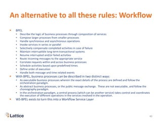 An alternative to all these rules: Workflow
▶ BPEL
• Describe the logic of business processes through composition of services
• Compose larger processes from smaller processes
• Handle synchronous and asynchronous operations
• Invoke services in series or parallel
• Selectively compensate completed activities in case of failure
• Maintain interruptible long term transactional systems
• Resume interrupted and/or failed activities
• Route incoming messages to the appropriate service
• Correlate requests within and across business processes
• Schedule activities based upon predefined times
• Define order of execution
• Handle both message and time related events
▶ With BPEL, business processes can be described in two distinct ways:
• As executable business processes wherein the exact details of the process are defined and follow the
orchestration paradigm.
• As abstract business processes, or the public message exchange. These are not executable, and follow the
choreography paradigm.
• In the orchestration paradigm, a central process (which can be another service) takes control and coordinates
the execution of different operations in the services involved in the operation.
▶ WS-BPEL exists to turn this into a Workflow Service Layer
40
 
