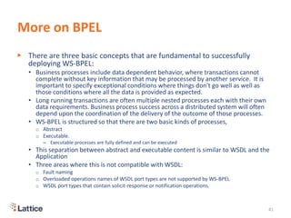 More on BPEL
▶ There are three basic concepts that are fundamental to successfully
deploying WS-BPEL:
• Business processes include data dependent behavior, where transactions cannot
complete without key information that may be processed by another service. It is
important to specify exceptional conditions where things don't go well as well as
those conditions where all the data is provided as expected.
• Long running transactions are often multiple nested processes each with their own
data requirements. Business process success across a distributed system will often
depend upon the coordination of the delivery of the outcome of those processes.
• WS-BPEL is structured so that there are two basic kinds of processes,
o Abstract
o Executable.
– Executable processes are fully defined and can be executed
• This separation between abstract and executable content is similar to WSDL and the
Application
• Three areas where this is not compatible with WSDL:
o Fault naming
o Overloaded operations names of WSDL port types are not supported by WS-BPEL
o WSDL port types that contain solicit-response or notification operations.
41
 