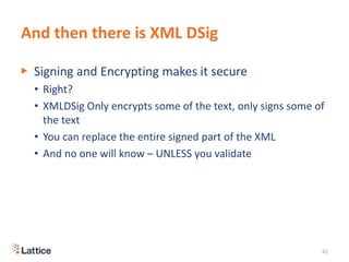 And then there is XML DSig
▶ Signing and Encrypting makes it secure
• Right?
• XMLDSig Only encrypts some of the text, only signs some of
the text
• You can replace the entire signed part of the XML
• And no one will know – UNLESS you validate
42
 