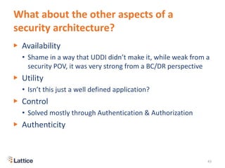 What about the other aspects of a
security architecture?
▶ Availability
• Shame in a way that UDDI didn’t make it, while weak from a
security POV, it was very strong from a BC/DR perspective
▶ Utility
• Isn’t this just a well defined application?
▶ Control
• Solved mostly through Authentication & Authorization
▶ Authenticity
43
 