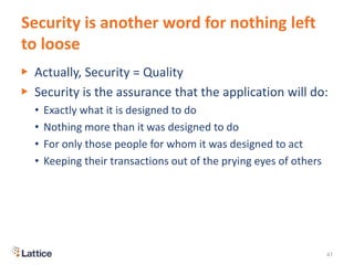 Security is another word for nothing left
to loose
▶ Actually, Security = Quality
▶ Security is the assurance that the application will do:
• Exactly what it is designed to do
• Nothing more than it was designed to do
• For only those people for whom it was designed to act
• Keeping their transactions out of the prying eyes of others
47
 