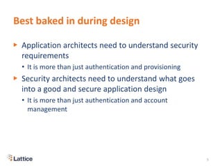 Best baked in during design
▶ Application architects need to understand security
requirements
• It is more than just authentication and provisioning
▶ Security architects need to understand what goes
into a good and secure application design
• It is more than just authentication and account
management
5
 