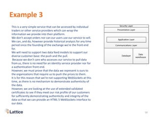 Example 3
50
This is a very simple service that can be accessed by individual
traders or other service providers which can wrap the
information we provide into their platform.
We don't accept orders nor can our users use our service to sell.
We can, and do, however provide historical analysis for any time
period since the founding of the exchange we're the front end
for.
We will need to support two data feed models to support our
diverse customer base: the push and the pull.
Because we don't care who accesses our service to pull data
from us, there is no need for an identity service provider nor for
a authentication front end.
However, we must prove that the data we represent is ours to
the organizations that require us to push the prices to them.
It is for this reason that we're not supporting WebSockets at this
time, as there is no mechanism to demonstrate authenticity of
the data.
However, we are looking at the use of extended validated
certificates to see if they meet our risk profile of our customers
for sufficiently demonstrating authenticity and integrity of the
data so that we can provide an HTML 5 WebSockets interface to
our data.
 