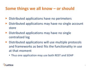 Some things we all know – or should
▶ Distributed applications have no perimeters
▶ Distributed applications may have no single account
store
▶ Distributed applications may have no single
centralized log
▶ Distributed applications will use multiple protocols
and frameworks as best fits the functionality in use
at that moment
• Thus one application may use both REST and SOAP
7
 