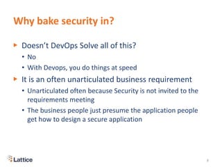 Why bake security in?
▶ Doesn’t DevOps Solve all of this?
• No
• With Devops, you do things at speed
▶ It is an often unarticulated business requirement
• Unarticulated often because Security is not invited to the
requirements meeting
• The business people just presume the application people
get how to design a secure application
8
 