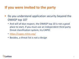 If you were invited to the party
▶ Do you understand application security beyond the
OWASP top 10?
• And will all due respect, the OWASP top 10 is not a good
place to start, if you must use an independent third party
threat classification system, try CAPEC
• https://capec.mitre.org/
• Besides, a threat list is not a design
9
 