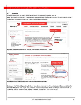  
©2013 Brocade Communications                                                                  5 
          Brocade Accredited Server Connectivity Specialist – BASCS in a Nutshell First Edition
1.1.3 Software
Brocade maintains an every growing repository of Operating System files at
www.brocade.com/adapters. See these screen shots and the below summary of all of the OS driver
downloads supported at the time this document was published.
Figure 2 - Software Downloads on Brocade.com/adapters mouse clicks 1 and 2
Figure 3 Software Downloads on Brocade.com/adapters mouse click 3
Once use the “Select Operating System” drop down menu at the “Downloads and Documentation for
Brocade Adapters” web page, you will have access to dozens of driver packages and documents to
download directly based on the OS you chose in mouse click 3 pictured above.
 