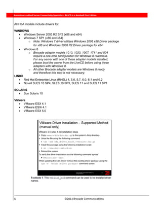  
6                                                                          ©2013 Brocade Communications 
          Brocade Accredited Server Connectivity Specialist – BASCS in a Nutshell First Edition
All HBA models include drivers for:
WINDOWS
 Windows Server 2003 R2 SP2 (x86 and x64)
 Windows 7 SP1 (x86 and x64)
o Note: Windows 7 driver utilizes Windows 2008 x86 Driver package
for x86 and Windows 2008 R2 Driver package for x64
 Windows 8
o Brocade adapter models 1010, 1020, 1007, 1741 and 804
require a one-time configuration for Windows 8 readiness.
For any server with one of these adapter models installed,
please boot the server from the LiveCD before using these
adapters with Windows 8.
o All other Brocade adapter models are Windows 8 ready
and therefore this step is not necessary.
LINUX
 Red Hat Enterprise Linux (RHEL) 4, 5.6, 5.7, 6.0, 6.1 and 6.2
 Novell SLES 10 SP4, SLES 10 SP3, SLES 11 and SLES 11 SP1
SOLARIS
 Sun Solaris 10
VMware
 VMware ESX 4.1
 VMware ESXi 4.1
 VMware ESX 5.0
 