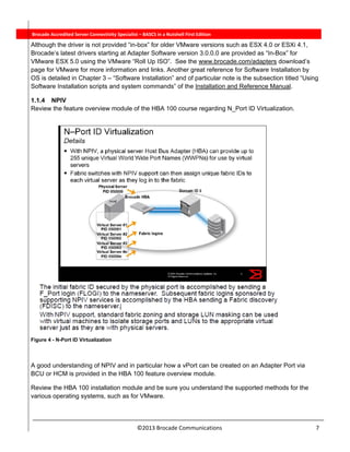  
©2013 Brocade Communications                                                                  7 
          Brocade Accredited Server Connectivity Specialist – BASCS in a Nutshell First Edition
Although the driver is not provided “in-box” for older VMware versions such as ESX 4.0 or ESXi 4.1,
Brocade’s latest drivers starting at Adapter Software version 3.0.0.0 are provided as “In-Box” for
VMware ESX 5.0 using the VMware “Roll Up ISO”. See the www.brocade.com/adapters download’s
page for VMware for more information and links. Another great reference for Software Installation by
OS is detailed in Chapter 3 – “Software Installation” and of particular note is the subsection titled “Using
Software Installation scripts and system commands” of the Installation and Reference Manual.
1.1.4 NPIV
Review the feature overview module of the HBA 100 course regarding N_Port ID Virtualization.
Figure 4 - N-Port ID Virtualization
A good understanding of NPIV and in particular how a vPort can be created on an Adapter Port via
BCU or HCM is provided in the HBA 100 feature overview module.
Review the HBA 100 installation module and be sure you understand the supported methods for the
various operating systems, such as for VMware.
 