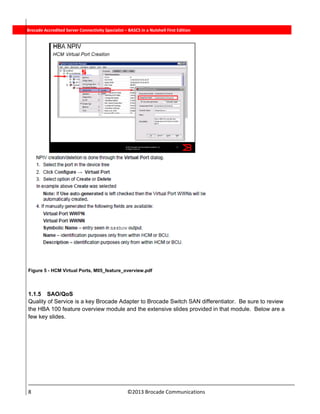  
8                                                                          ©2013 Brocade Communications 
          Brocade Accredited Server Connectivity Specialist – BASCS in a Nutshell First Edition
Figure 5 - HCM Virtual Ports, M05_feature_overview.pdf
1.1.5 SAO/QoS
Quality of Service is a key Brocade Adapter to Brocade Switch SAN differentiator. Be sure to review
the HBA 100 feature overview module and the extensive slides provided in that module. Below are a
few key slides.
 