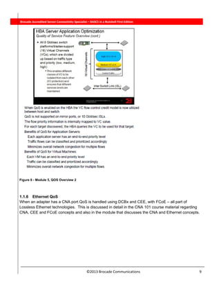  
©2013 Brocade Communications                                                                  9 
          Brocade Accredited Server Connectivity Specialist – BASCS in a Nutshell First Edition
Figure 6 - Module 5, QOS Overview 2
1.1.6 Ethernet QoS
When an adapter has a CNA port QoS is handled using DCBx and CEE, with FCoE – all part of
Lossless Ethernet technologies. This is discussed in detail in the CNA 101 course material regarding
CNA, CEE and FCoE concepts and also in the module that discusses the CNA and Ethernet concepts.
 