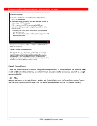  
12                                                                          ©2013 Brocade Communications 
          Brocade Accredited Server Connectivity Specialist – BASCS in a Nutshell First Edition
Figure 9 - Network Priority
There are also some specific switch configuration requirements to be aware of on the Brocade 8000
switch and the module containing specific minimum requirements for configuring a switch to accept
converged traffic.
1.1.7 TRL
Another key feature of Brocade Adapters working with Brocade Switches is the Target Rate Limiting Feature.
See the slides pertaining to TRL in the HBA 100 course feature overview module. Such as the following;
 