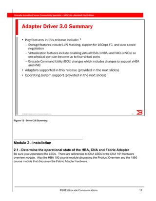  
©2013 Brocade Communications                                                                  17 
          Brocade Accredited Server Connectivity Specialist – BASCS in a Nutshell First Edition
Figure 12 - Driver 3.0 Summary
  
Module 2 - Installation
2.1 - Determine the operational state of the HBA, CNA and Fabric Adapter
Be sure you understand the LEDs. There are references to CNA LEDs in the CNA 101 hardware
overview module. Also the HBA 100 course module discussing the Product Overview and the 1860
course module that discusses the Fabric Adapter hardware.
 