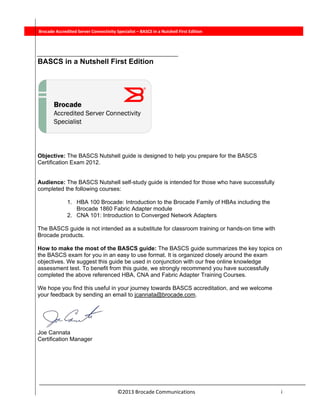  
©2013 Brocade Communications                                                                  i 
          Brocade Accredited Server Connectivity Specialist – BASCS in a Nutshell First Edition
BASCS in a Nutshell First Edition
Objective: The BASCS Nutshell guide is designed to help you prepare for the BASCS
Certification Exam 2012.
Audience: The BASCS Nutshell self-study guide is intended for those who have successfully
completed the following courses:
1. HBA 100 Brocade: Introduction to the Brocade Family of HBAs including the
Brocade 1860 Fabric Adapter module
2. CNA 101: Introduction to Converged Network Adapters
The BASCS guide is not intended as a substitute for classroom training or hands-on time with
Brocade products.
How to make the most of the BASCS guide: The BASCS guide summarizes the key topics on
the BASCS exam for you in an easy to use format. It is organized closely around the exam
objectives. We suggest this guide be used in conjunction with our free online knowledge
assessment test. To benefit from this guide, we strongly recommend you have successfully
completed the above referenced HBA, CNA and Fabric Adapter Training Courses.
We hope you find this useful in your journey towards BASCS accreditation, and we welcome
your feedback by sending an email to jcannata@brocade.com.
Joe Cannata
Certification Manager
 