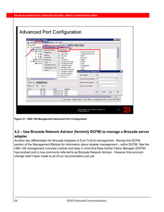  
26                                                                          ©2013 Brocade Communications 
          Brocade Accredited Server Connectivity Specialist – BASCS in a Nutshell First Edition
Figure 21 - HBA 100 Management Advanced Port Configuration
4.2 – Use Brocade Network Advisor (formerly DCFM) to manage a Brocade server
adapter
Another key differentiator for Brocade Adapters is End-To-End management. Review the DCFM
section of the Management Module for information about adapter management – within DCFM. See the
HBA 100 management overview module and keep in mind that Data Center Fabric Manager (DCFM)
has evolved and is now commonly referred to as Brocade Network Advisor. However this acronym
change hasn’t been made to all of our documentation just yet.
 