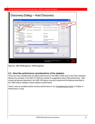  
©2013 Brocade Communications                                                                  27 
          Brocade Accredited Server Connectivity Specialist – BASCS in a Nutshell First Edition
Figure 22 – HBA 100 Management - DCFM integration.
4.3 - Describe performance considerations of the adapters
There are many variables that can affect performance on the HBAs, CNAs and on the Fabric Adapters.
Review the concepts in the CNA 101 Ethernet module for suggestions about CNA performance. Also
review the features described in the HBA 100 feature overview module and the features described in
the 1860 Feature Updates module related to performance.
There is also an excellent section all about performance in our Troubleshooting Guide in Chapter 4 –
Performance Tuning.
 
