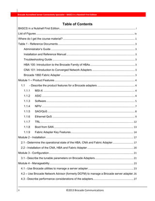  
ii                                                                          ©2013 Brocade Communications 
          Brocade Accredited Server Connectivity Specialist – BASCS in a Nutshell First Edition
Table of Contents
BASCS in a Nutshell First Edition ............................................................................................................. i 
List of Figures ............................................................................................................................................ iv 
Where do I get the course material? ....................................................................................................... 1 
Table 1 - Reference Documents .............................................................................................................. 3 
Administrator’s Guide ........................................................................................................................ 3 
Installation and Reference Manual .................................................................................................. 3 
Troubleshooting Guide ...................................................................................................................... 3 
HBA 100: Introduction to the Brocade Family of HBAs ................................................................ 3 
CNA 101: Introduction to Converged Network Adapters ............................................................. 3 
Brocade 1860 Fabric Adapter .......................................................................................................... 3 
Module 1 – Product Features ................................................................................................................... 4 
1.1  - Describe the product features for a Brocade adapters ...................................................... 4 
1.1.1  MSI-X ................................................................................................................................... 4 
1.1.2  ASIC ..................................................................................................................................... 4 
1.1.3  Software ............................................................................................................................... 5 
1.1.4  NPIV ..................................................................................................................................... 7 
1.1.5  SAO/QoS ............................................................................................................................. 8 
1.1.6  Ethernet QoS ...................................................................................................................... 9 
1.1.7  TRL ..................................................................................................................................... 12 
1.1.8  Boot from SAN .................................................................................................................. 13 
1.1.9  Fabric Adapter Key Features .......................................................................................... 14 
Module 2 - Installation ............................................................................................................................. 17 
2.1 - Determine the operational state of the HBA, CNA and Fabric Adapter .............................. 17 
2.2 - Installation of the CNA, HBA and Fabric Adapter .................................................................. 20 
Module 3 - Configuration ......................................................................................................................... 21 
3.1 - Describe the tunable parameters on Brocade Adapters ....................................................... 21 
Module 4 - Manageability ........................................................................................................................ 23 
4.1 - Use Brocade utilities to manage a server adapter ................................................................. 23 
4.2 – Use Brocade Network Advisor (formerly DCFM) to manage a Brocade server adapter. 26 
4.3 - Describe performance considerations of the adapters .......................................................... 27 
 