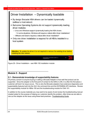  
34                                                                          ©2013 Brocade Communications 
          Brocade Accredited Server Connectivity Specialist – BASCS in a Nutshell First Edition
Figure 29 - Driver Installation – see HBA 100 installation module
 
Module 5 - Support
5.1 - Demonstrate knowledge of supportability features
Of primary concern to anyone buying or selling a Brocade Adapter is how well that product can be
supported. Since the adapter is the first point of contact to the SAN or LAN, it is often the first place a
customer will look if an issue occurs. This is why the Brocade adapters have extensive diagnostics and
supportability features built into the GUI, the command line and the DCFM/BNA API interfaces. Review
the supportability module for HBAs 100 and the troubleshooting module for CNA 101.
In addition to the course materials you may want to be aware of and review the troubleshooting manual
created solely for the purpose of helping our customer identify the problem, often times we are able to
rule out the adapter as the issue using these best practices - Troubleshooting Guide.
 