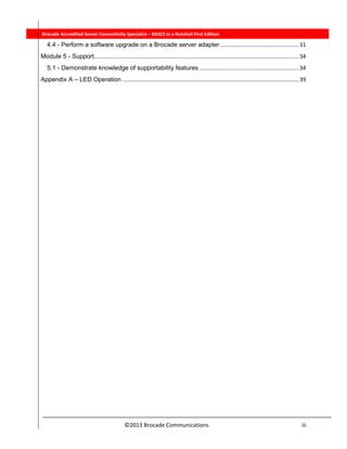  
©2013 Brocade Communications                                                                  iii 
          Brocade Accredited Server Connectivity Specialist – BASCS in a Nutshell First Edition
4.4 - Perform a software upgrade on a Brocade server adapter .................................................. 31 
Module 5 - Support ................................................................................................................................... 34 
5.1 - Demonstrate knowledge of supportability features ................................................................ 34 
Appendix A – LED Operation ................................................................................................................. 39 
 