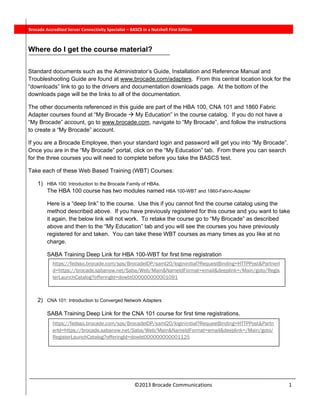  
©2013 Brocade Communications                                                           1 
 
          Brocade Accredited Server Connectivity Specialist – BASCS in a Nutshell First Edition
Where do I get the course material?
 
Standard documents such as the Administrator’s Guide, Installation and Reference Manual and
Troubleshooting Guide are found at www.brocade.com/adapters. From this central location look for the
“downloads” link to go to the drivers and documentation downloads page. At the bottom of the
downloads page will be the links to all of the documentation.
The other documents referenced in this guide are part of the HBA 100, CNA 101 and 1860 Fabric
Adapter courses found at “My Brocade  My Education” in the course catalog. If you do not have a
“My Brocade” account, go to www.brocade.com, navigate to “My Brocade”, and follow the instructions
to create a “My Brocade” account.
If you are a Brocade Employee, then your standard login and password will get you into “My Brocade”.
Once you are in the “My Brocade” portal, click on the “My Education” tab. From there you can search
for the three courses you will need to complete before you take the BASCS test.
Take each of these Web Based Training (WBT) Courses:
1) HBA 100: Introduction to the Brocade Family of HBAs.
The HBA 100 course has two modules named HBA 100-WBT and 1860-Fabric-Adapter
Here is a “deep link” to the course. Use this if you cannot find the course catalog using the
method described above. If you have previously registered for this course and you want to take
it again, the below link will not work. To retake the course go to “My Brocade” as described
above and then to the “My Education” tab and you will see the courses you have previously
registered for and taken. You can take these WBT courses as many times as you like at no
charge.
SABA Training Deep Link for HBA 100-WBT for first time registration
2) CNA 101: Introduction to Converged Network Adapters
SABA Training Deep Link for the CNA 101 course for first time registrations.
https://fedsso.brocade.com/sps/BrocadeIDP/saml20/logininitial?RequestBinding=HTTPPost&PartnerI
d=https://brocade.sabanow.net/Saba/Web/Main&NameIdFormat=email&deeplink=/Main/goto/Regis
terLaunchCatalog?offeringId=dowbt000000000001091
https://fedsso.brocade.com/sps/BrocadeIDP/saml20/logininitial?RequestBinding=HTTPPost&Partn
erId=https://brocade.sabanow.net/Saba/Web/Main&NameIdFormat=email&deeplink=/Main/goto/
RegisterLaunchCatalog?offeringId=dowbt000000000001125
 