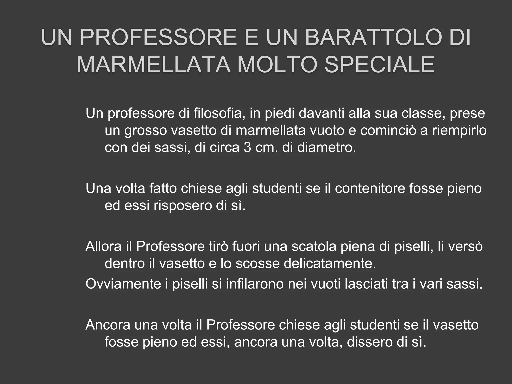 UN PROFESSORE E UN BARATTOLO DI
MARMELLATA MOLTO SPECIALE
Un professore di filosofia, in piedi davanti alla sua classe, prese
un grosso vasetto di marmellata vuoto e cominciò a riempirlo
con dei sassi, di circa 3 cm. di diametro.
Una volta fatto chiese agli studenti se il contenitore fosse pieno
ed essi risposero di sì.
Allora il Professore tirò fuori una scatola piena di piselli, li versò
dentro il vasetto e lo scosse delicatamente.
Ovviamente i piselli si infilarono nei vuoti lasciati tra i vari sassi.
Ancora una volta il Professore chiese agli studenti se il vasetto
fosse pieno ed essi, ancora una volta, dissero di sì.
 