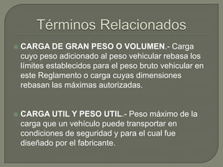    CARGA DE GRAN PESO O VOLUMEN.- Carga
    cuyo peso adicionado al peso vehicular rebasa los
    límites establecidos para el peso bruto vehicular en
    este Reglamento o carga cuyas dimensiones
    rebasan las máximas autorizadas.


   CARGA UTIL Y PESO UTIL.- Peso máximo de la
    carga que un vehículo puede transportar en
    condiciones de seguridad y para el cual fue
    diseñado por el fabricante.
 