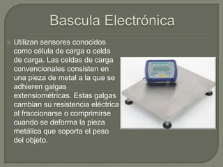    Utilizan sensores conocidos
    como célula de carga o celda
    de carga. Las celdas de carga
    convencionales consisten en
    una pieza de metal a la que se
    adhieren galgas
    extensiométricas. Estas galgas
    cambian su resistencia eléctrica
    al fraccionarse o comprimirse
    cuando se deforma la pieza
    metálica que soporta el peso
    del objeto.
 