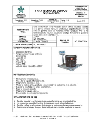 Descripción FísicaEsta construida en acero inoxidable con un tablero elevado y ubicado en la pared, como se indica, es una báscula pegada al suelo, que no solo nos permite pesar las materias primas o producto final  si no también calcular insumos o cualquier otro tipo de material al que se le quiera conocer su valor de peso.MarcaJAVARFECHA DE COMPRANO REGISTRAserialNO REGISTRAubicaciónPLANTA FRUHORcod de inventarioNO REGISTRAESPECIFICACIONES TECNICASCapacidad: 60 librasTemperatura de trabajo: ambienteDimensiones:Largo: 30 cmAlto: 10 cmAncho:45 cmVoltaje: 110 vMaterial: acero inoxidable  AISI 304200660241935     INSTRUCCIONES DE USORealizar una limpieza previa.Conectar el equipo al tomacorriente. Programar la bascula en cero.Ubicar la materia prima, producto o insumo sobre la plataforma de la báscula.Esperar el resultado que arroje en el tablero. Bajar el producto pesado.Programar el equipo a ceros.Desconectar el equipo del tomacorriente.CARACTERISTICAS DE USOSe debe conectar  a un tomacorriente porque funciona con energía eléctricaNo exceder su capacidad máxima de peso pues puede alterar la bascula. Se debe realizar una limpieza y desinfección al equipo cuantas veces sea necesario.Desconectar el equipo después de ser utilizado para no dejar recalentar la batería.FUNCIONEste equipo está diseñado para obtener el peso de la materia prima y funcionan con métodos y sistemas electrónicos, mostrando en una pantalla de fácil lectura la masa del objeto que se pesa, ya sea materia prima, producto final o insumos. Funciona además para pesar grandes cantidades de masa. MANTENIMIENTO Calibrar el equipo.Efectué engrasado de las chumaceras por lo menos cada seis meses.Verificar el buen funcionamiento de las resistencias.Realizar limpieza y desinfección en sitio.Conéctese el equipo al tomacorriente con la capacidad suficiente y requerida por el equipo.Apague el equipo antes de ser desconectado. Desconéctese una vez ya no se necesite.PROCEDIMIENTO DE LIMPIEZA Y DESINFECCIONApagar el equipo.Desconectar el equipo del enchufe.Humedecer las superficies a limpiar con suficiente agua potable, de modo que el agua la cubra totalmente. En caso de no poder utilizar una manguera, el agua debe estar contenida en recipientes completamente limpios como baldes plásticos.Enjabonar las superficies a limpiar esparciendo solución de jabón alcalino al 2% con una esponja o cepillo.Restregar las superficies eliminando completamente todos los residuos que puedan estar presentes en ellas. Muchas veces estos residuos no son muy visibles, por esta razón la operación debe ser hecha concienzudamente de modo que toda el área que está siendo tratada quede completamente limpia. La superficie se deja en contacto con el jabón por un periodo de dos a cinco minutos, este tiempo puede prolongarse dependiendo del tipo de superficie a limpiar y del tipo de jabón que se esté utilizando.Enjuagar con suficiente agua potable, de modo que el agua arrastre totalmente el jabón.Revisar visualmente para verificar que ha sido eliminada toda la suciedad. En caso de necesitarse se debe hacer de nuevo un lavado con solución de jabón alcalino hasta que la superficie quede completamente limpia.Desinfectar cuando la superficie está completamente limpia. Para la misma se utiliza una solución de hipoclorito de sodio a 200 ppm. La solución de desinfectante se esparce sobre la superficie utilizando un recipiente, de modo que la misma quede completamente cubierta. No se debe utilizar la mano para esparcir la solución del agente desinfectante.La capa de solución desinfectante se deja sobre la superficie por un tiempo mínimo de 10 minutos.Enjuagar con abundante agua potable.<br />