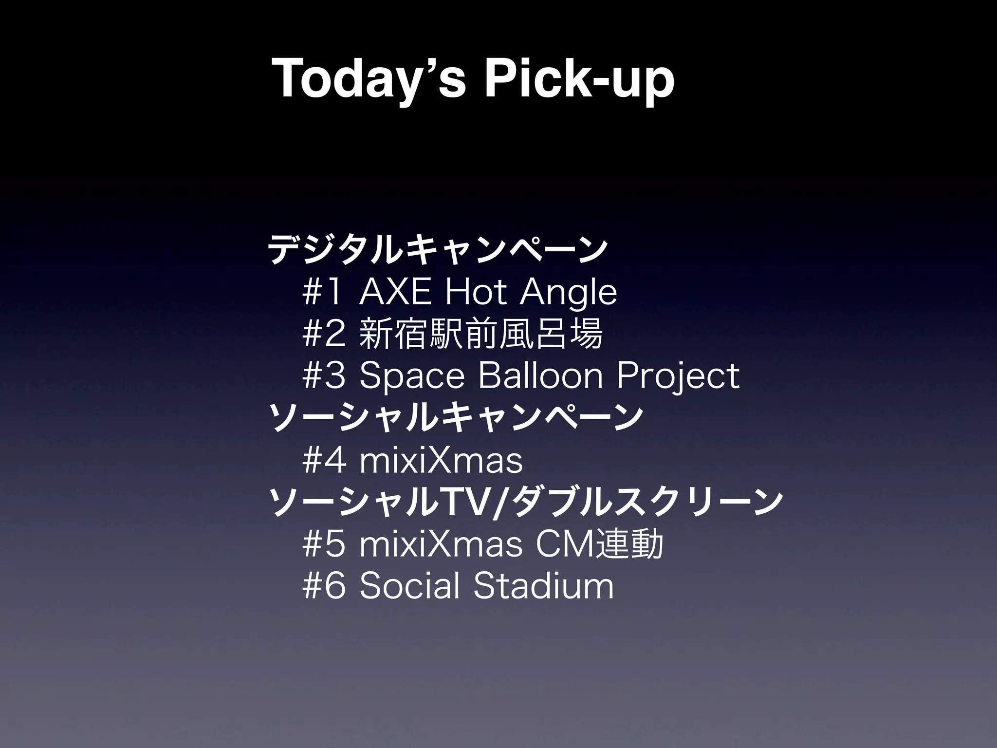 Today’s Pick-up


デジタルキャンペーン
 #1 AXE Hot Angle
 #2 新宿駅前風呂場
 #3 Space Balloon Project
ソーシャルキャンペーン
 #4 mixiXmas
ソーシャルTV/ダブルスクリーン
 #5 mixiXmas CM連動
 #6 Social Stadium
 