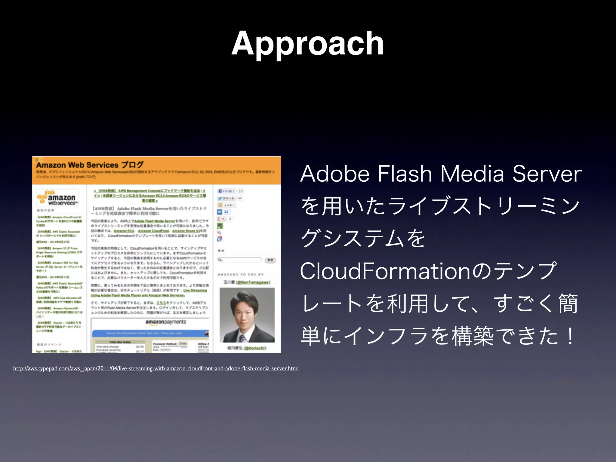Approach


                                                                                                                  Adobe Flash Media Server
                                                                                                                  を用いたライブストリーミン
                                                                                                                  グシステムを
                                                                                                                  CloudFormationのテンプ
                                                                                                                  レートを利用して、すごく簡
                                                                                                                  単にインフラを構築できた！
http://aws.typepad.com/aws_japan/2011/04/live-streaming-with-amazon-cloudfront-and-adobe-ﬂash-media-server.html
 