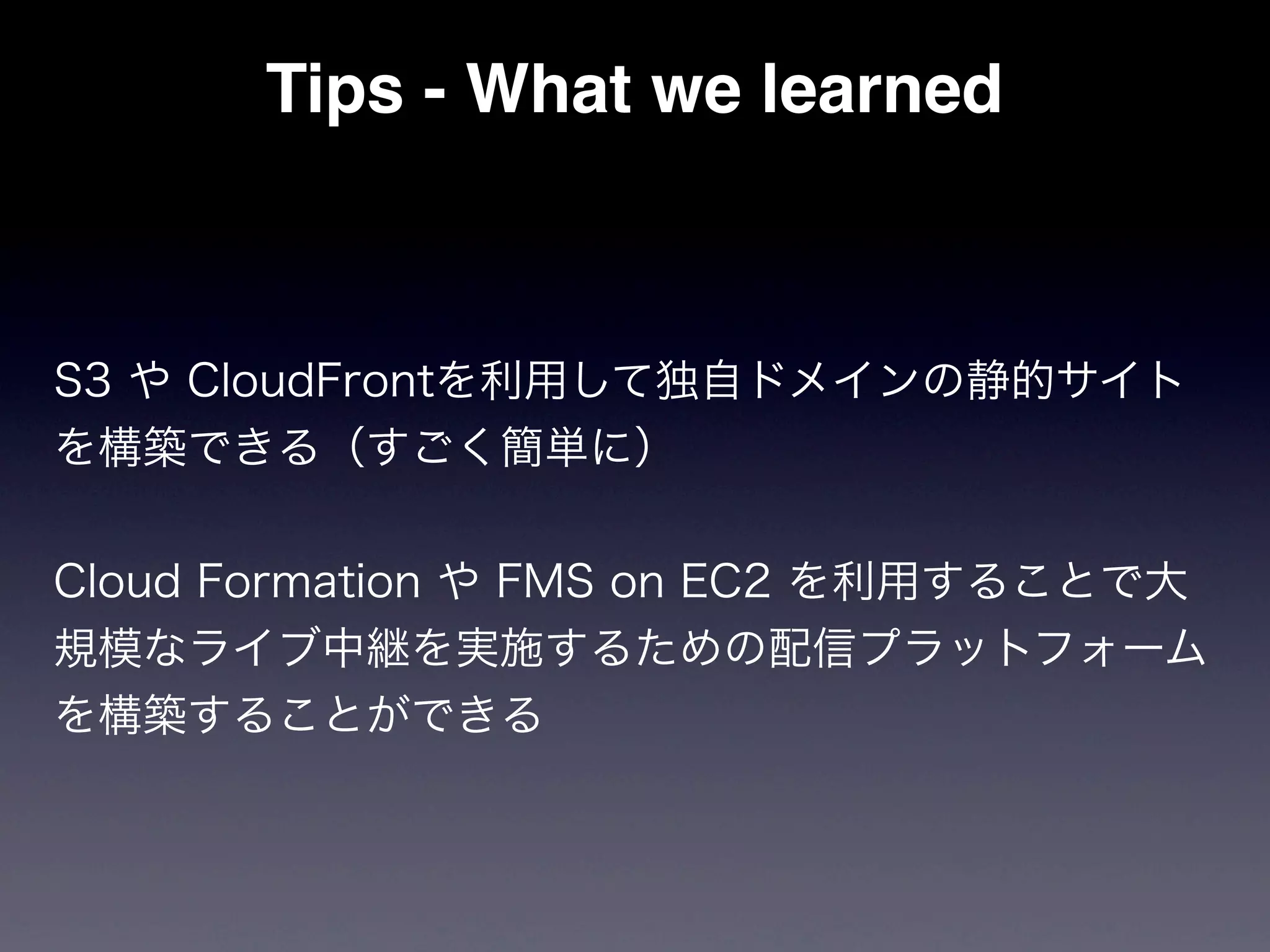 Tips - What we learned



S3 や CloudFrontを利用して独自ドメインの静的サイト
を構築できる（すごく簡単に）


Cloud Formation や FMS on EC2 を利用することで大
規模なライブ中継を実施するための配信プラットフォーム
を構築することができる
 