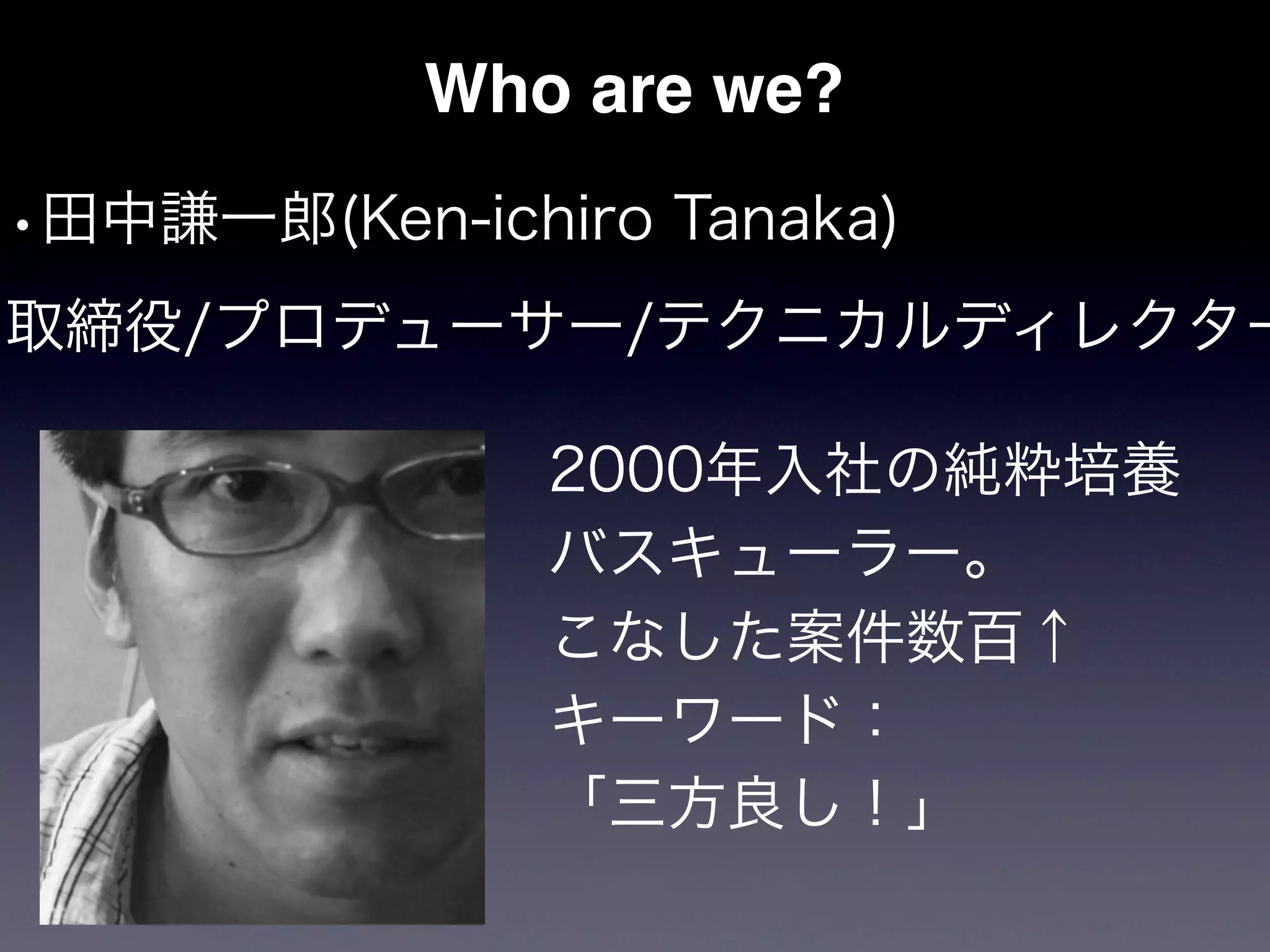 Who are we?
•田中謙一郎(Ken-ichiro Tanaka)
取締役/プロデューサー/テクニカルディレクター

               2000年入社の純粋培養
               バスキューラー。
               こなした案件数百↑
               キーワード：
               「三方良し！」
 