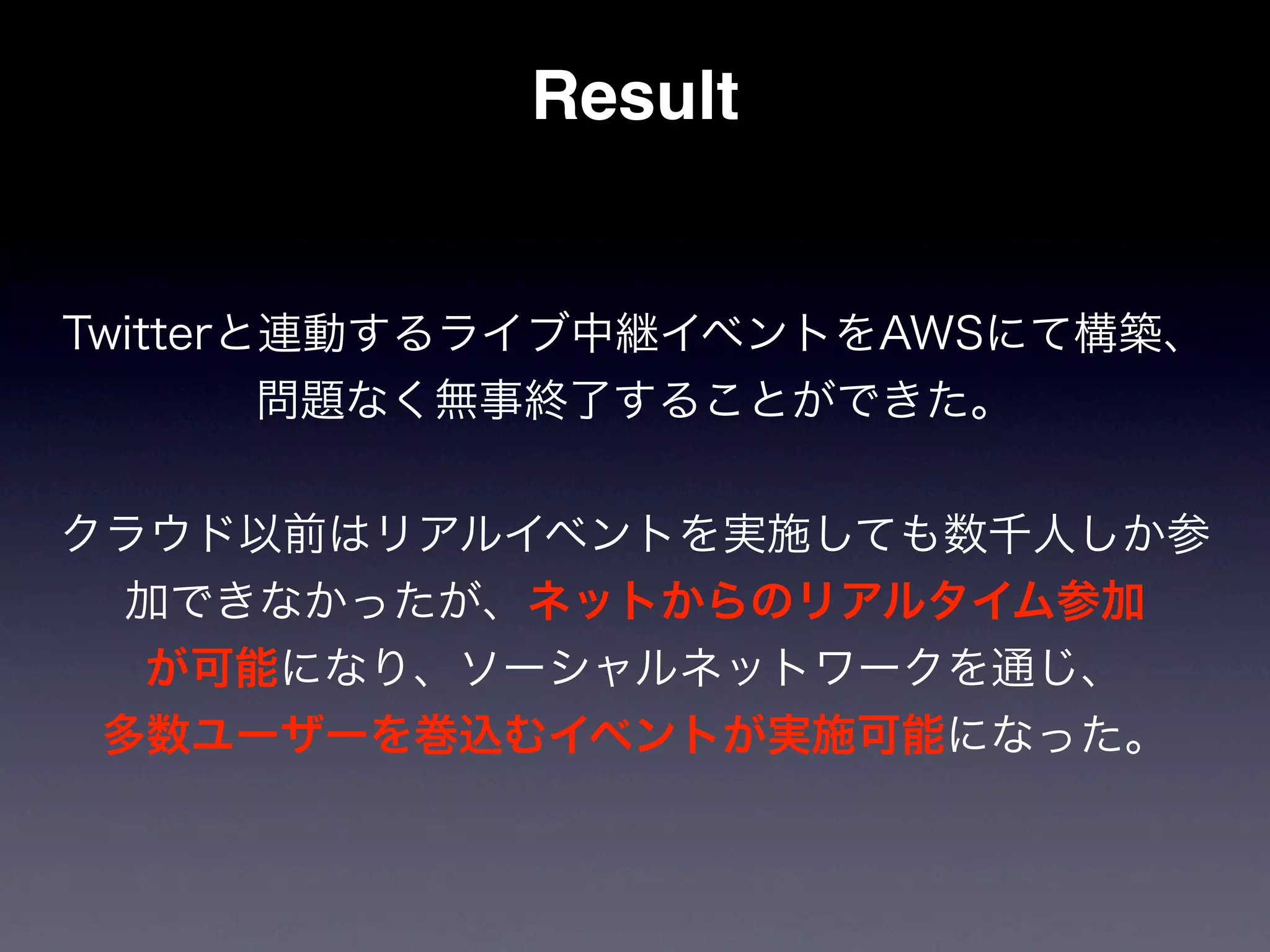 Result


Twitterと連動するライブ中継イベントをAWSにて構築、
        問題なく無事終了することができた。


クラウド以前はリアルイベントを実施しても数千人しか参
  加できなかったが、ネットからのリアルタイム参加
  が可能になり、ソーシャルネットワークを通じ、
 多数ユーザーを巻込むイベントが実施可能になった。
 